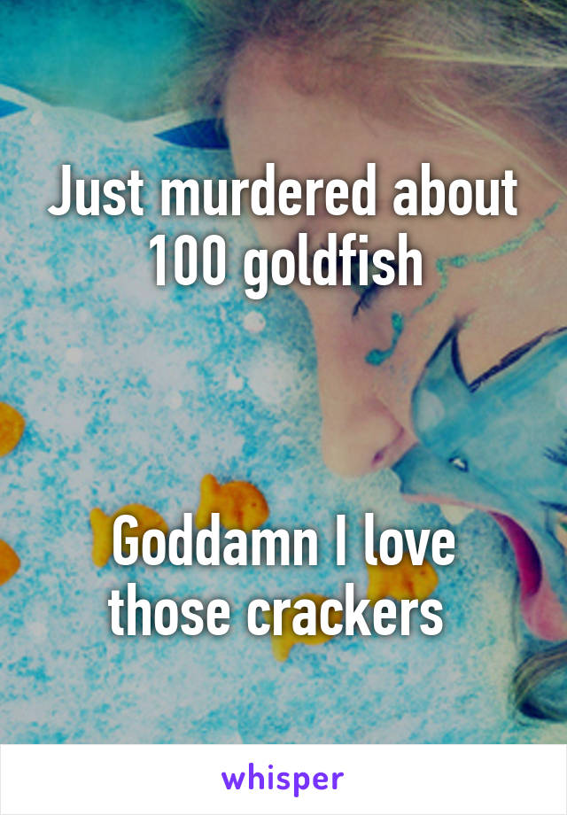 Just murdered about 100 goldfish



Goddamn I love those crackers 