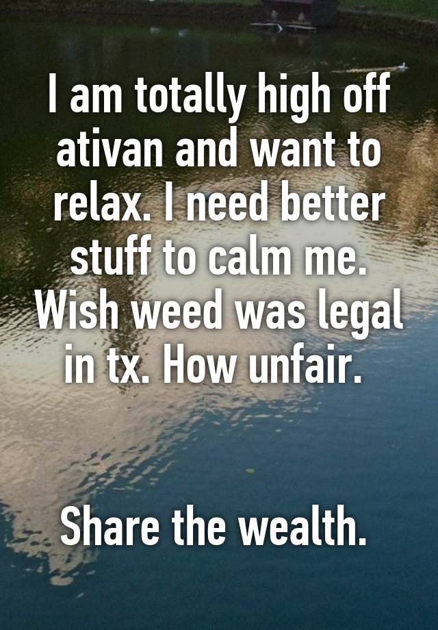 I am totally high off ativan and want to relax. I need better stuff to calm me. Wish weed was legal in tx. How unfair. 


Share the wealth. 