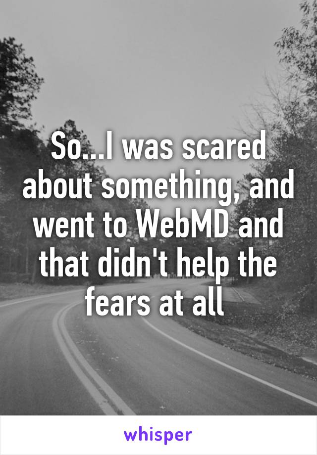 So...I was scared about something, and went to WebMD and that didn't help the fears at all 