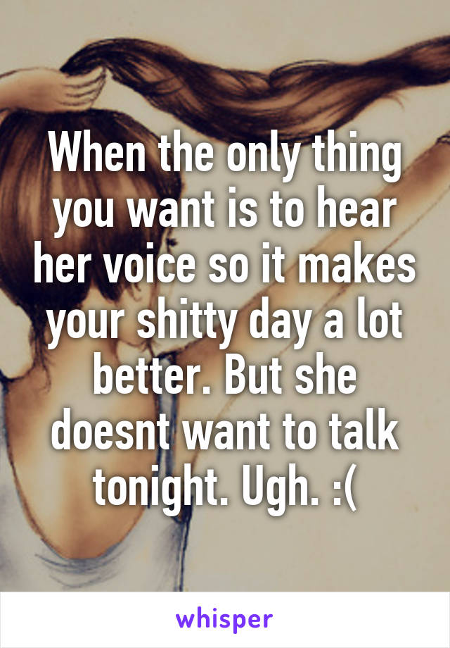 When the only thing you want is to hear her voice so it makes your shitty day a lot better. But she doesnt want to talk tonight. Ugh. :(