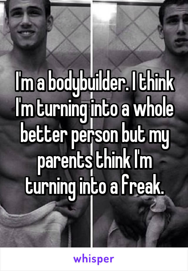 I'm a bodybuilder. I think I'm turning into a whole better person but my parents think I'm turning into a freak.