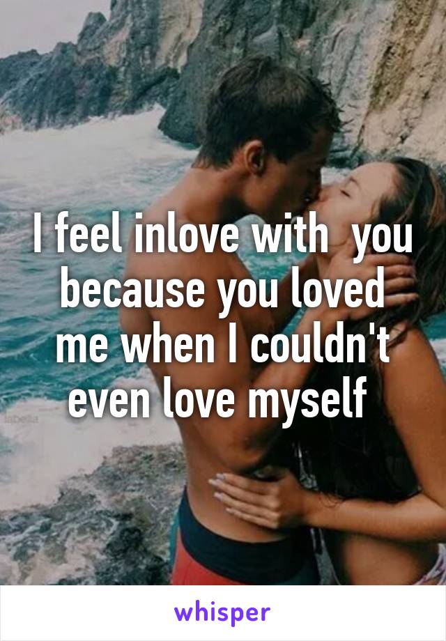 I feel inlove with  you because you loved me when I couldn't even love myself 