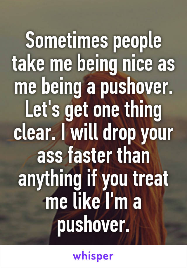 Sometimes people take me being nice as me being a pushover. Let's get one thing clear. I will drop your ass faster than anything if you treat me like I'm a pushover.