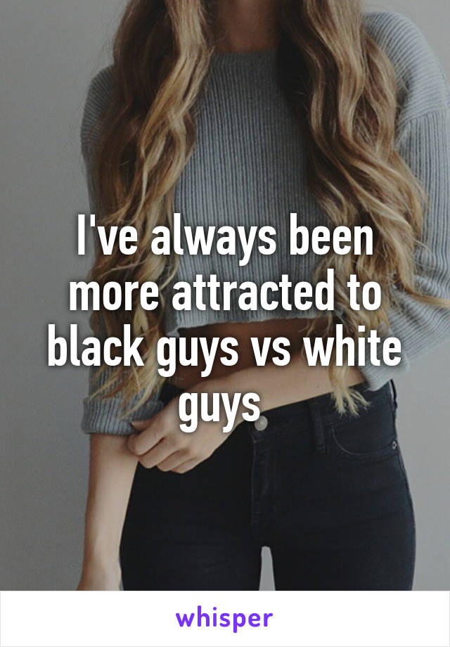 I've always been more attracted to black guys vs white guys 
