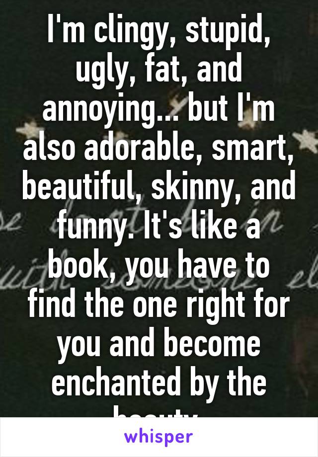 I'm clingy, stupid, ugly, fat, and annoying... but I'm also adorable, smart, beautiful, skinny, and funny. It's like a book, you have to find the one right for you and become enchanted by the beauty.