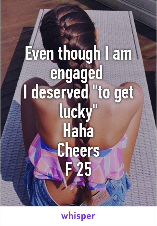 Even though I am engaged 
I deserved "to get lucky"
Haha
Cheers
F 25