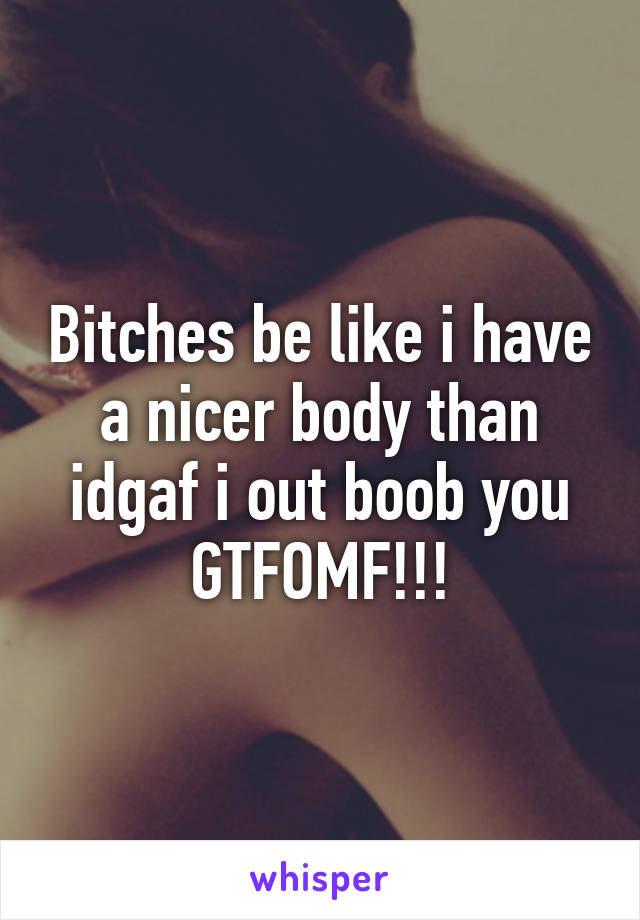 Bitches be like i have a nicer body than idgaf i out boob you GTFOMF!!!