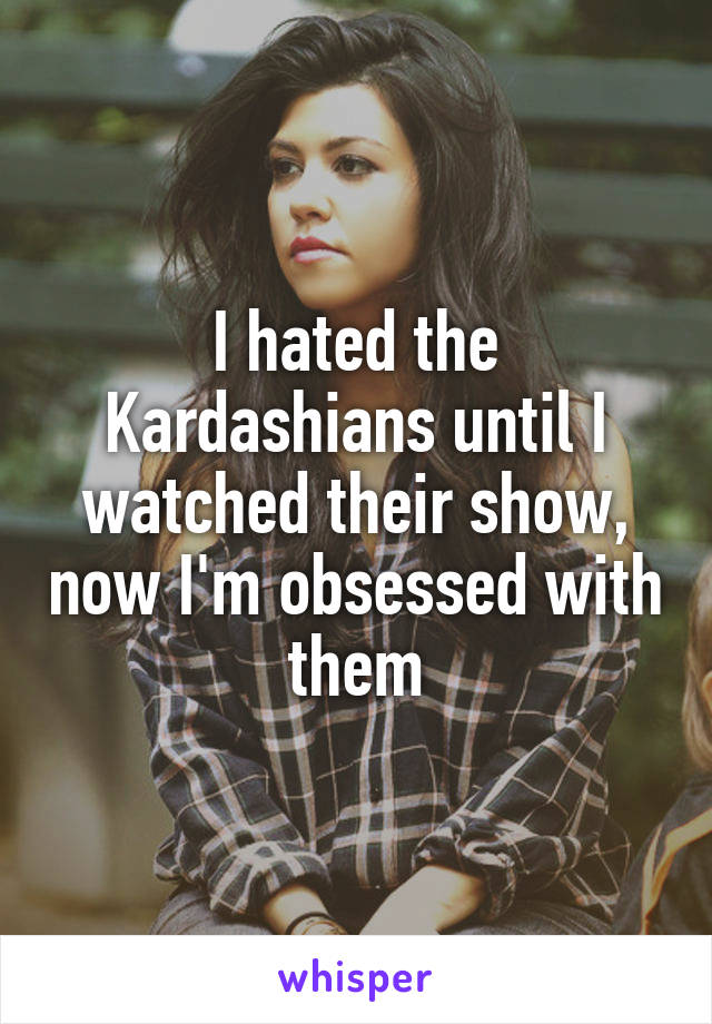 I hated the Kardashians until I watched their show, now I'm obsessed with them