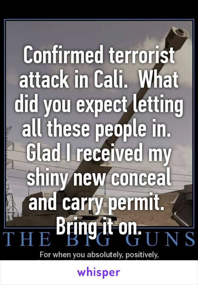 Confirmed terrorist attack in Cali.  What did you expect letting all these people in.  Glad I received my shiny new conceal and carry permit.  Bring it on.