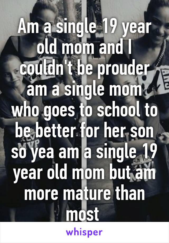 Am a single 19 year old mom and I couldn't be prouder am a single mom who goes to school to be better for her son so yea am a single 19 year old mom but am more mature than most 
