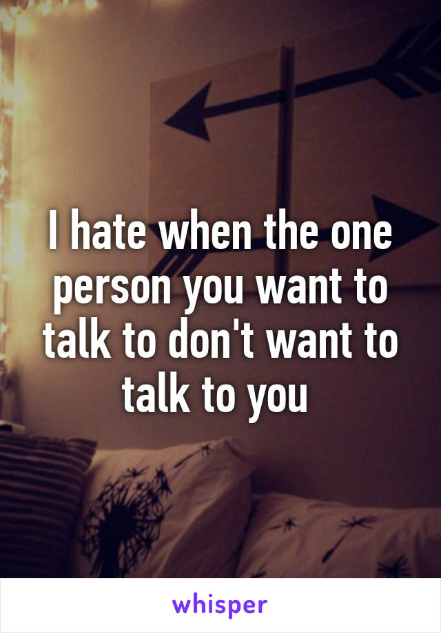 I hate when the one person you want to talk to don't want to talk to you 