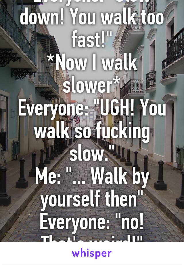 Everyone: "Slow down! You walk too fast!"
*Now I walk slower*
Everyone: "UGH! You walk so fucking slow."
Me: "... Walk by yourself then"
Everyone: "no! That's weird!"
