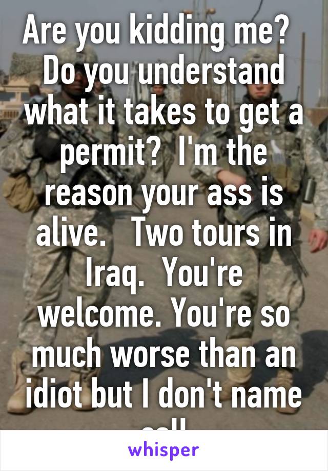 Are you kidding me?   Do you understand what it takes to get a permit?  I'm the reason your ass is alive.   Two tours in Iraq.  You're welcome. You're so much worse than an idiot but I don't name call