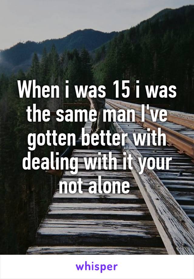 When i was 15 i was the same man I've gotten better with dealing with it your not alone 