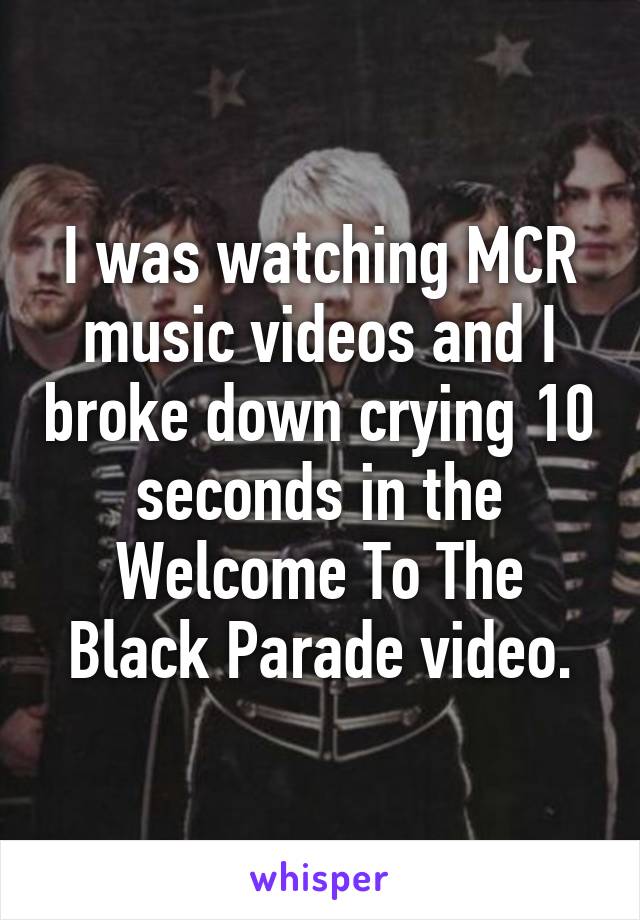 I was watching MCR music videos and I broke down crying 10 seconds in the Welcome To The Black Parade video.