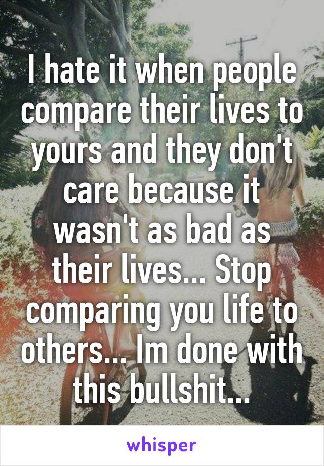 I hate it when people compare their lives to yours and they don't care because it wasn't as bad as their lives... Stop comparing you life to others... Im done with this bullshit...