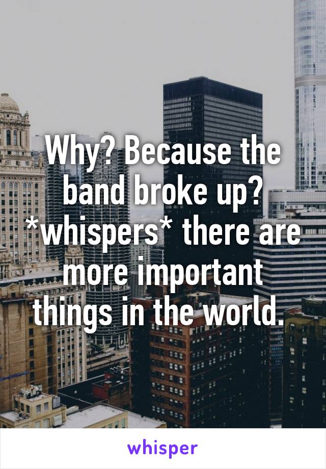 Why? Because the band broke up? *whispers* there are more important things in the world. 