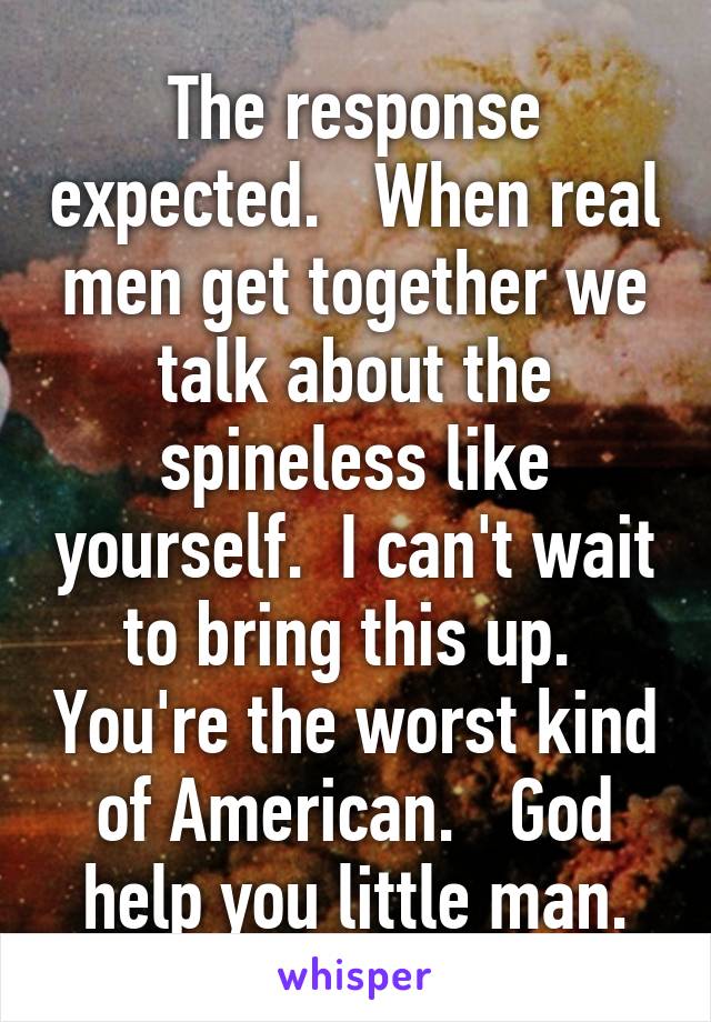 The response expected.   When real men get together we talk about the spineless like yourself.  I can't wait to bring this up.  You're the worst kind of American.   God help you little man.