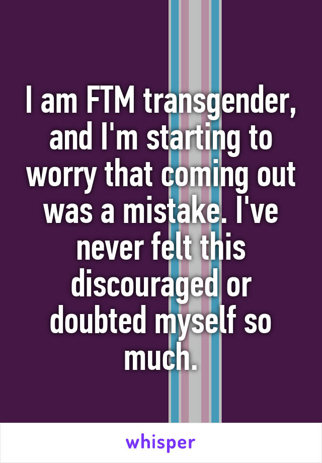 I am FTM transgender, and I'm starting to worry that coming out was a mistake. I've never felt this discouraged or doubted myself so much.