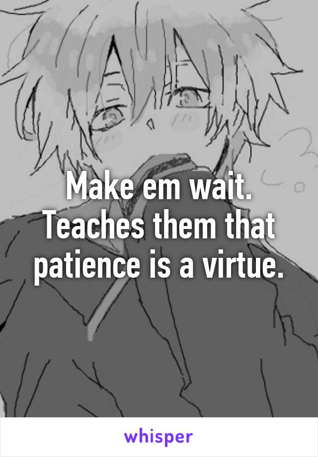Make em wait. Teaches them that patience is a virtue.