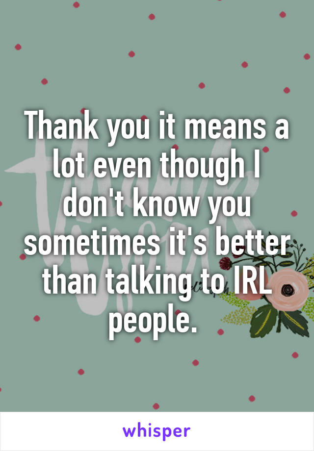 Thank you it means a lot even though I don't know you sometimes it's better than talking to IRL people. 