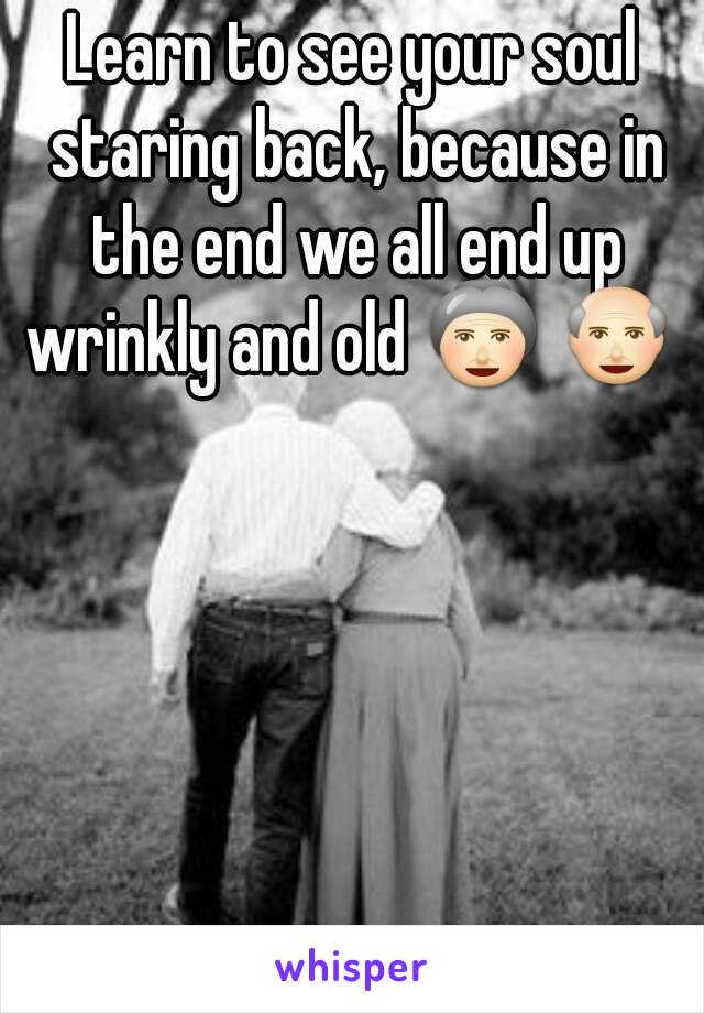 Learn to see your soul staring back, because in the end we all end up wrinkly and old 👵 👴 