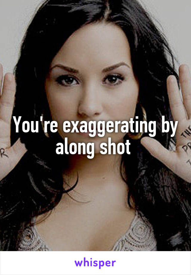 You're exaggerating by along shot 
