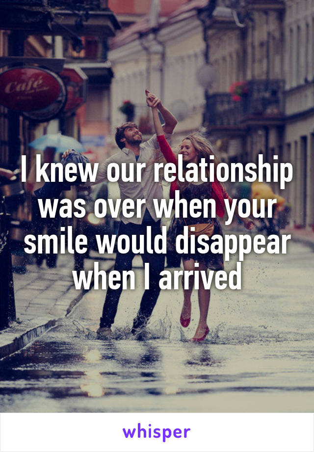 I knew our relationship was over when your smile would disappear when I arrived