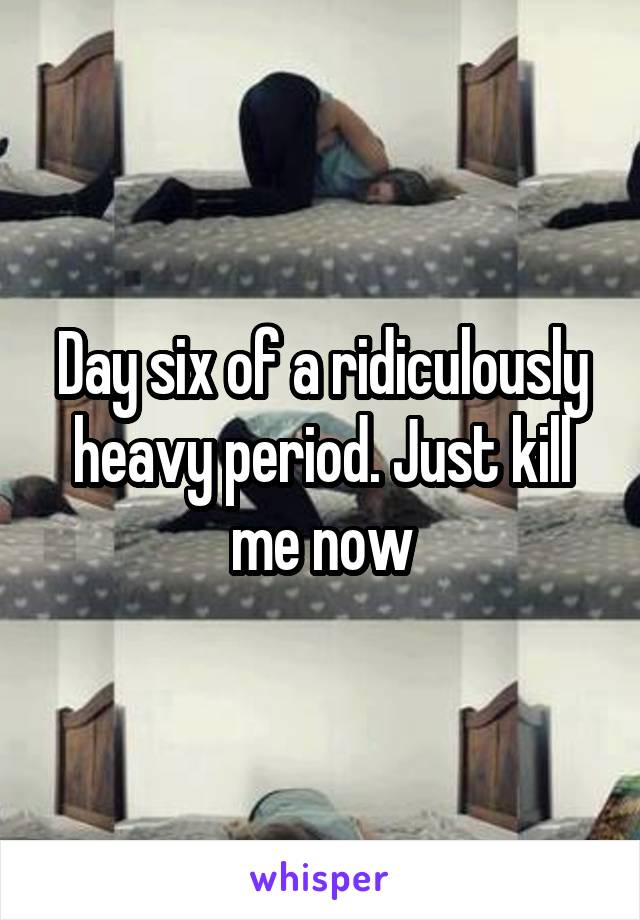 Day six of a ridiculously heavy period. Just kill me now