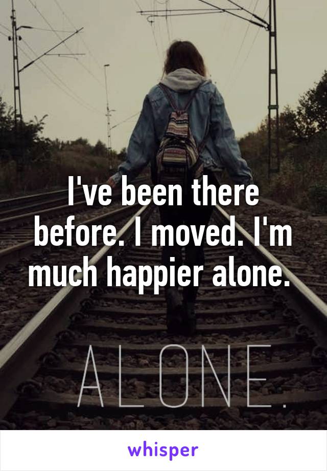 I've been there before. I moved. I'm much happier alone. 