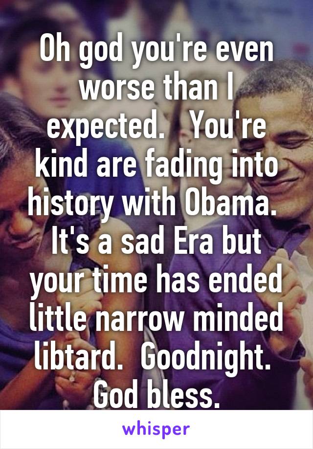 Oh god you're even worse than I expected.   You're kind are fading into history with Obama.  It's a sad Era but your time has ended little narrow minded libtard.  Goodnight.  God bless.