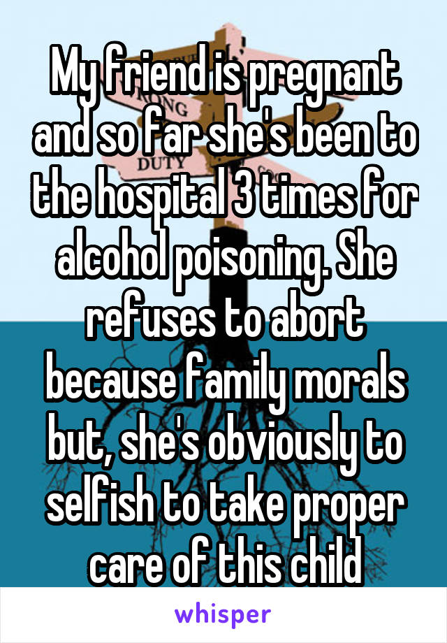 My friend is pregnant and so far she's been to the hospital 3 times for alcohol poisoning. She refuses to abort because family morals but, she's obviously to selfish to take proper care of this child
