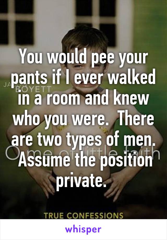 You would pee your pants if I ever walked in a room and knew who you were.  There are two types of men.  Assume the position private. 