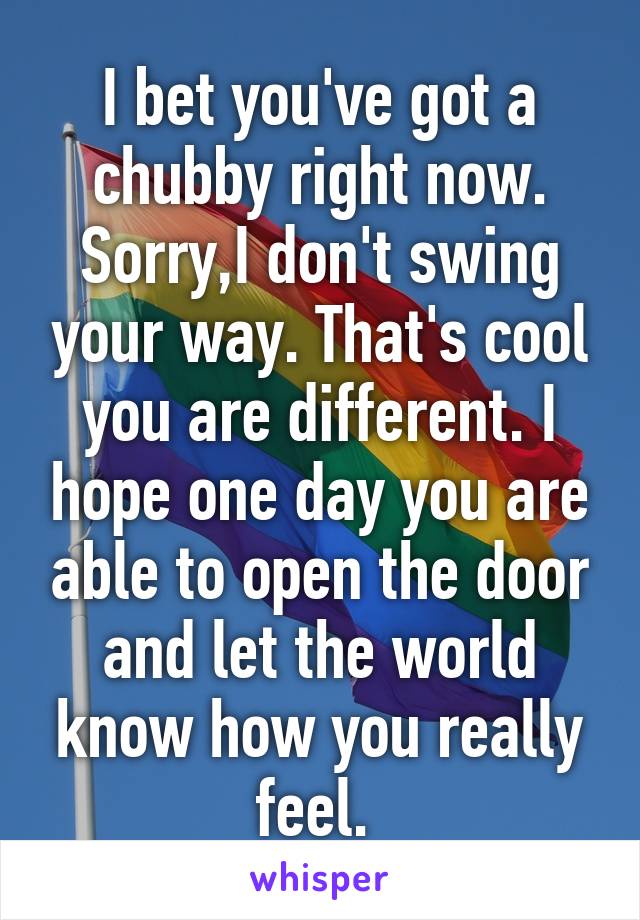 I bet you've got a chubby right now. Sorry,I don't swing your way. That's cool you are different. I hope one day you are able to open the door and let the world know how you really feel. 