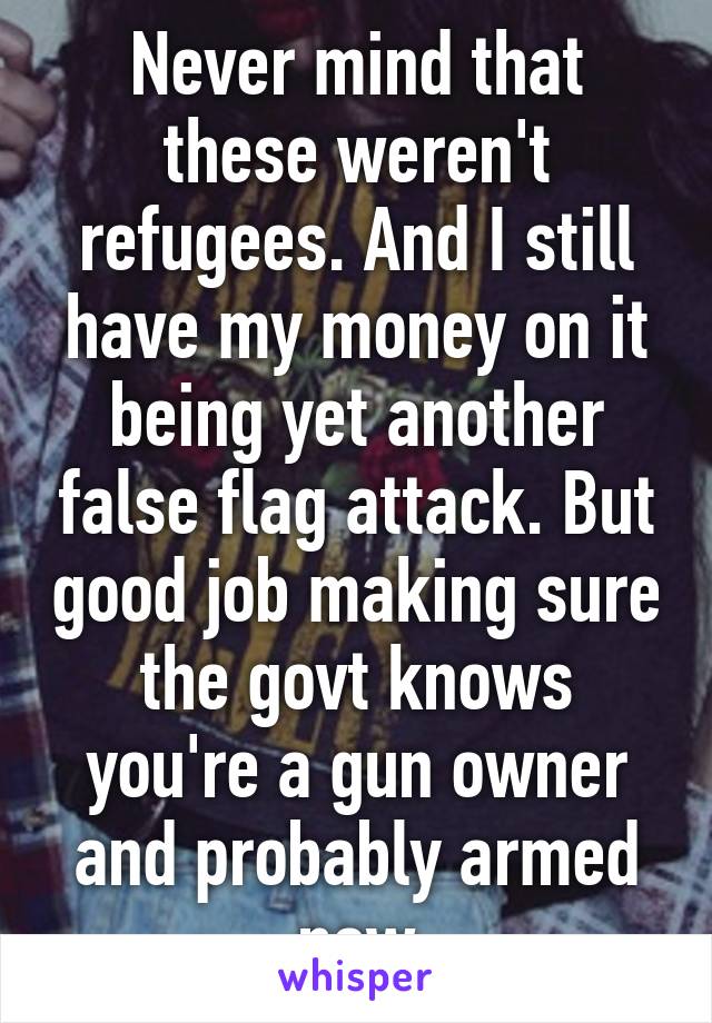 Never mind that these weren't refugees. And I still have my money on it being yet another false flag attack. But good job making sure the govt knows you're a gun owner and probably armed now