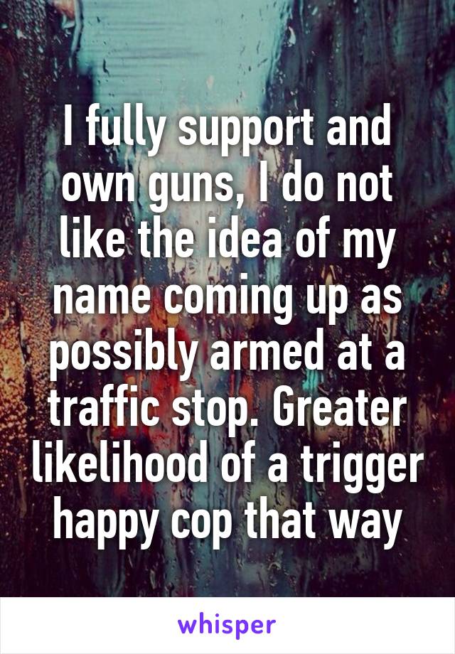 I fully support and own guns, I do not like the idea of my name coming up as possibly armed at a traffic stop. Greater likelihood of a trigger happy cop that way