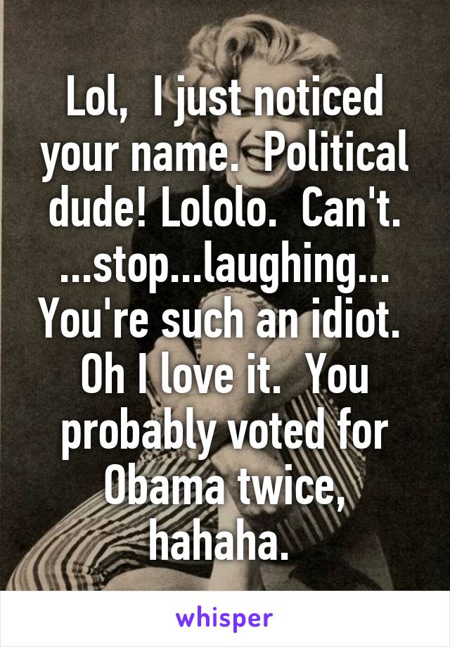 Lol,  I just noticed your name.  Political dude! Lololo.  Can't. ...stop...laughing... You're such an idiot.  Oh I love it.  You probably voted for Obama twice, hahaha. 