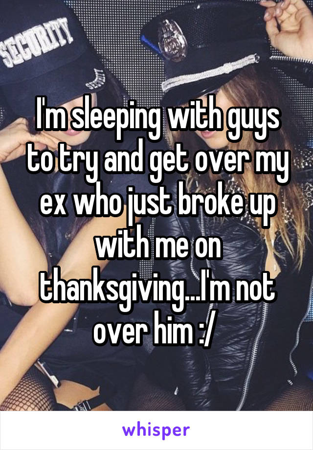 I'm sleeping with guys to try and get over my ex who just broke up with me on thanksgiving...I'm not over him :/ 