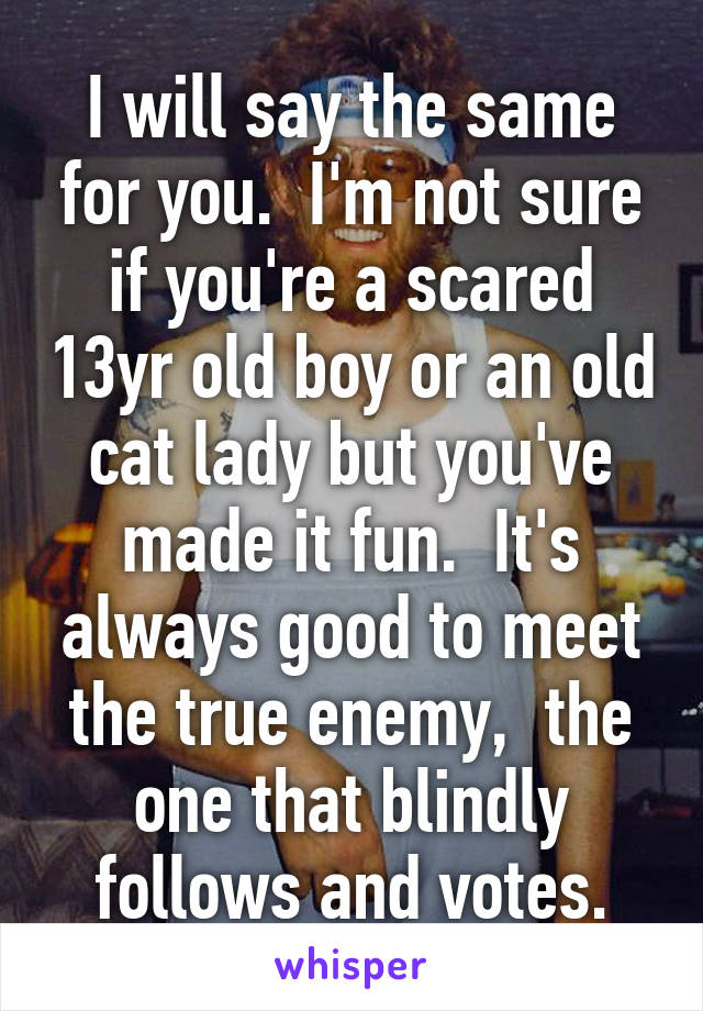 I will say the same for you.  I'm not sure if you're a scared 13yr old boy or an old cat lady but you've made it fun.  It's always good to meet the true enemy,  the one that blindly follows and votes.