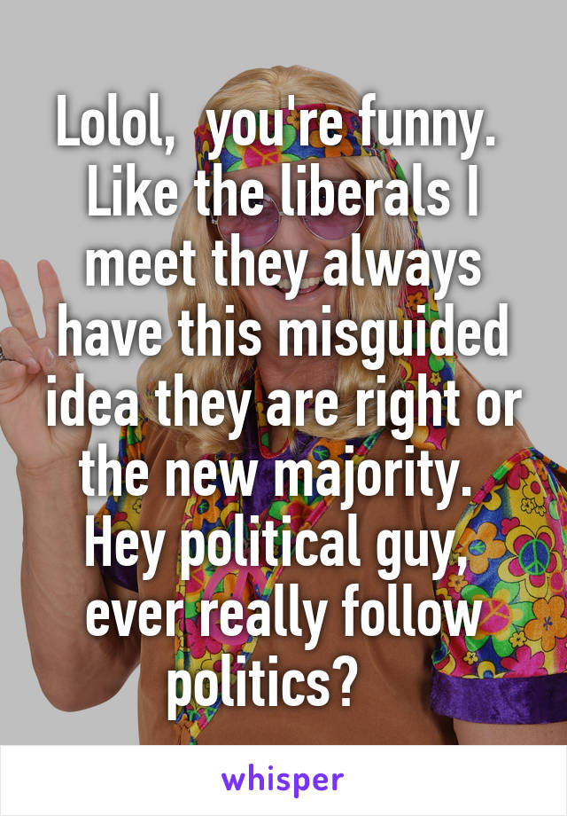 Lolol,  you're funny.  Like the liberals I meet they always have this misguided idea they are right or the new majority.  Hey political guy,  ever really follow politics?   