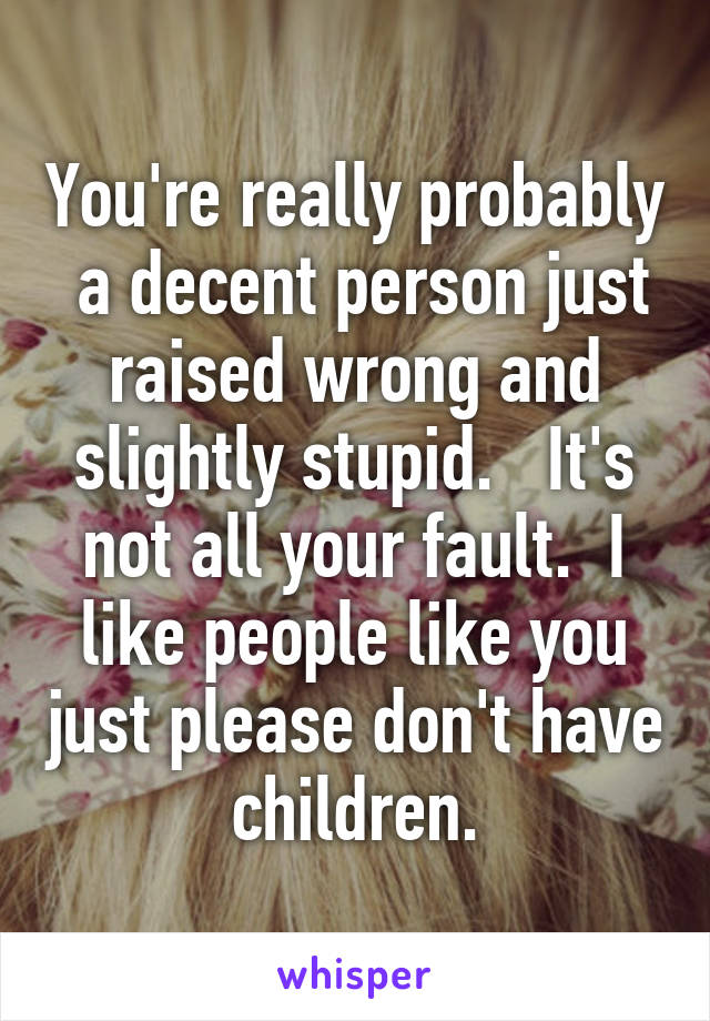 You're really probably  a decent person just raised wrong and slightly stupid.   It's not all your fault.  I like people like you just please don't have children.