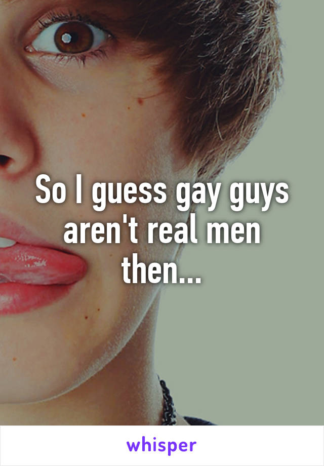 So I guess gay guys aren't real men then...