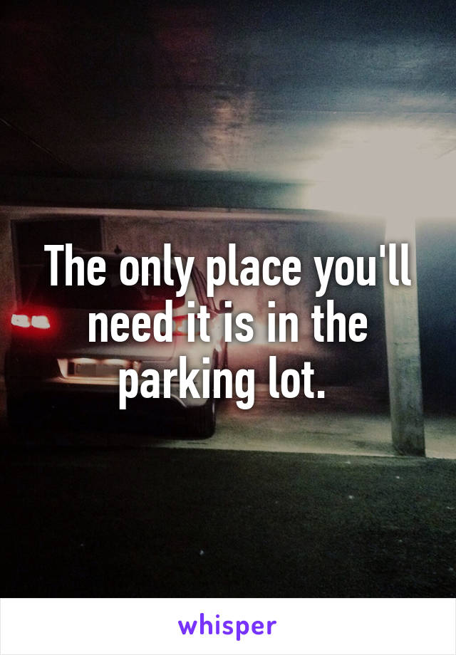 The only place you'll need it is in the parking lot. 