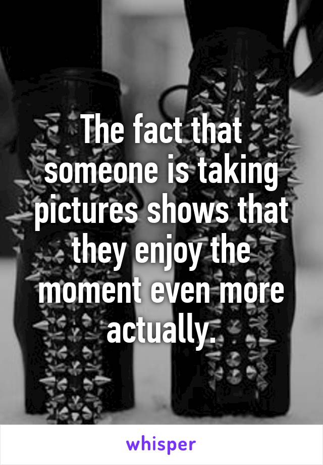 The fact that someone is taking pictures shows that they enjoy the moment even more actually.