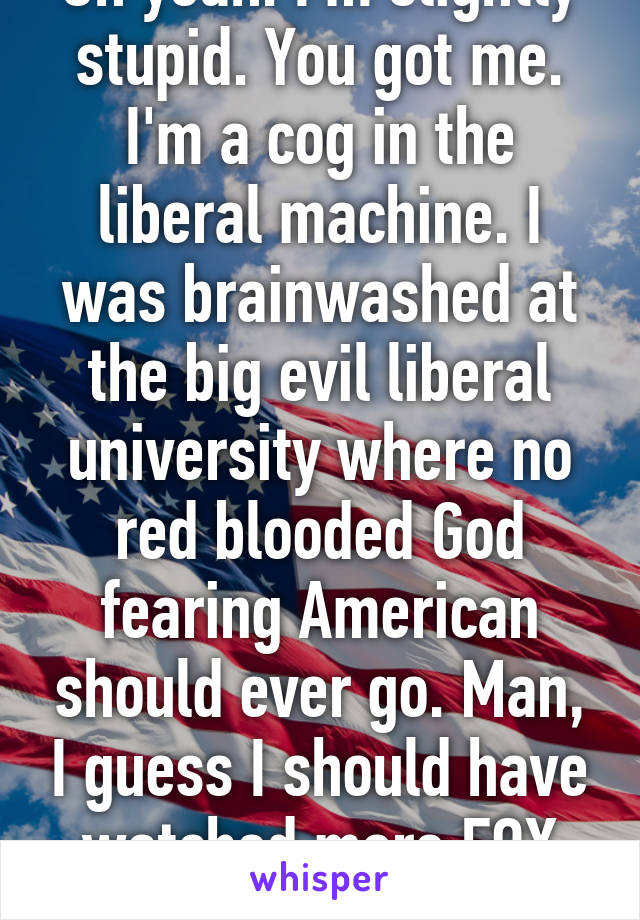 Oh yeah. I'm slightly stupid. You got me. I'm a cog in the liberal machine. I was brainwashed at the big evil liberal university where no red blooded God fearing American should ever go. Man, I guess I should have watched more FOX news. 