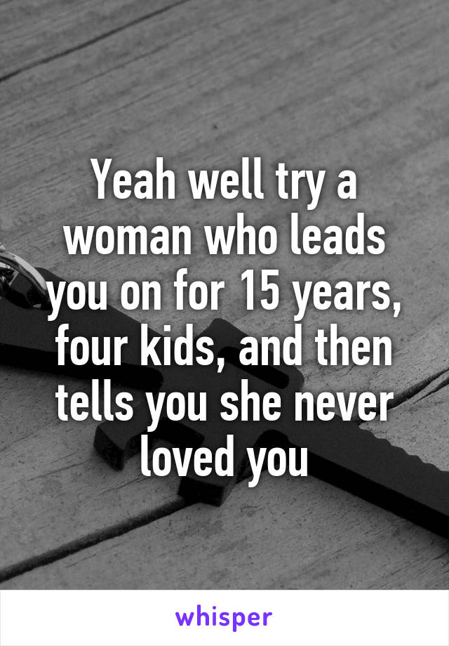 Yeah well try a woman who leads you on for 15 years, four kids, and then tells you she never loved you