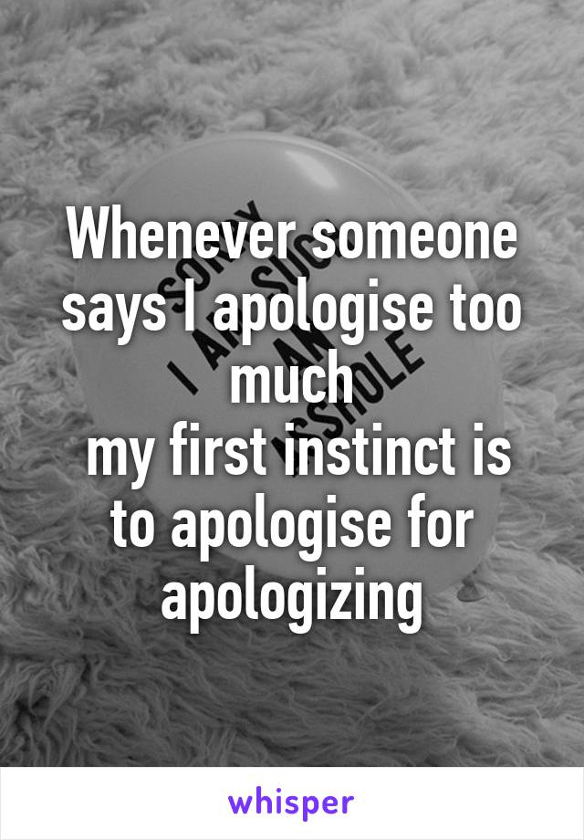 Whenever someone says I apologise too much
 my first instinct is to apologise for apologizing