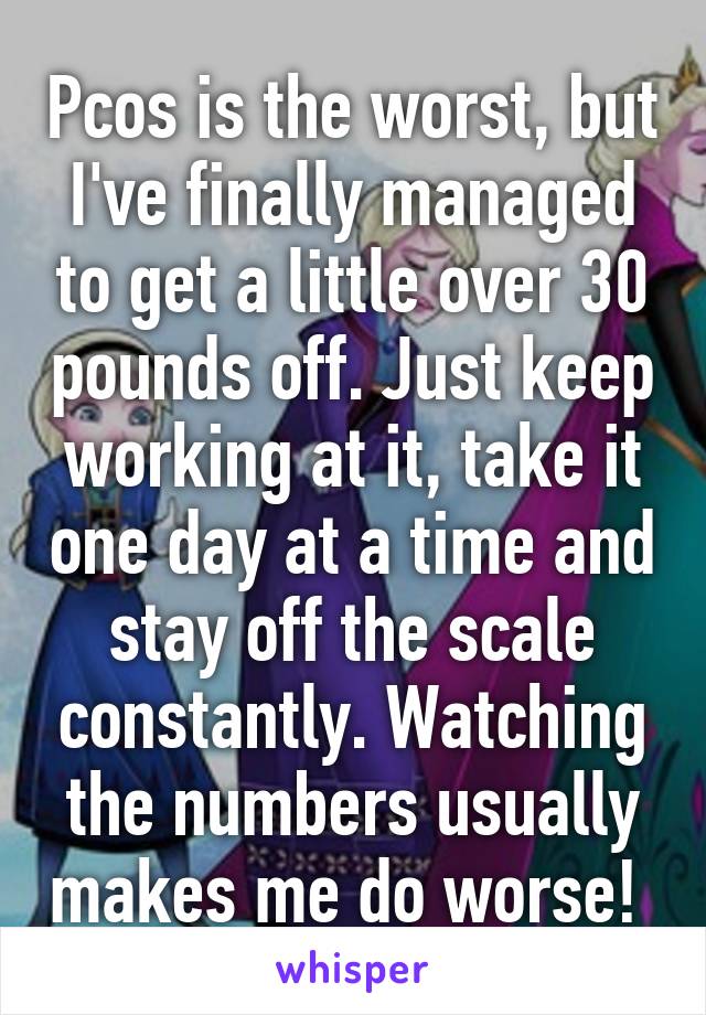 Pcos is the worst, but I've finally managed to get a little over 30 pounds off. Just keep working at it, take it one day at a time and stay off the scale constantly. Watching the numbers usually makes me do worse! 
