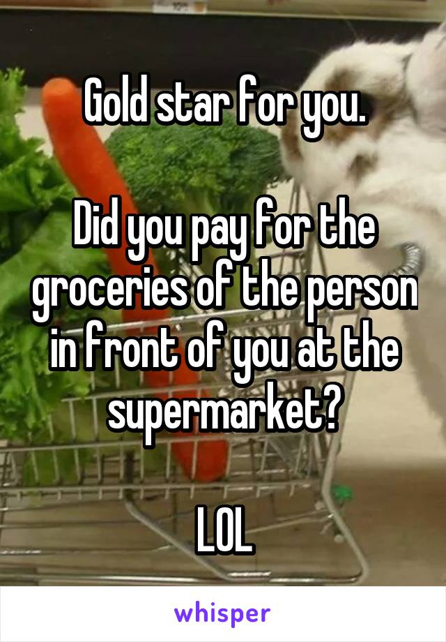 Gold star for you.

Did you pay for the groceries of the person in front of you at the supermarket?

LOL