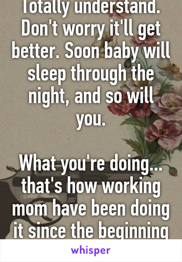 Totally understand.
Don't worry it'll get better. Soon baby will sleep through the night, and so will you.

What you're doing... that's how working mom have been doing it since the beginning of time.